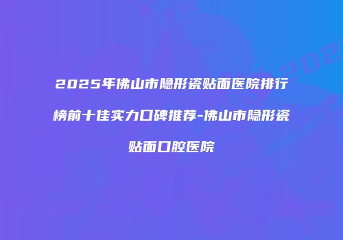 2025年佛山市隐形瓷贴面医院排行榜前十佳实力口碑推荐-佛山市隐形瓷贴面口腔医院