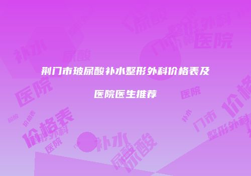 荆门市玻尿酸补水整形外科价格表及医院医生推荐