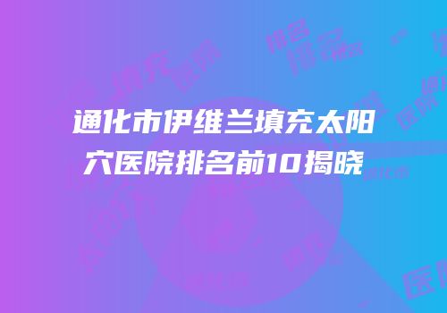 通化市伊维兰填充太阳穴医院排名前10揭晓
