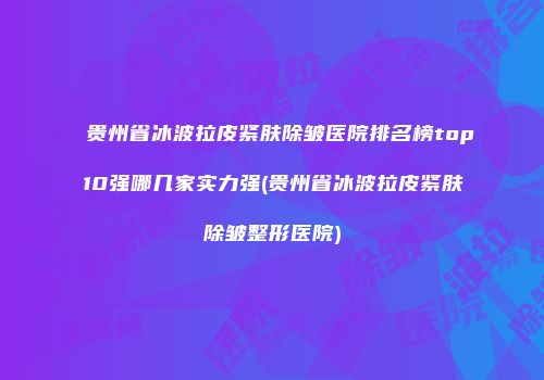 贵州省冰波拉皮紧肤除皱医院排名榜top10强哪几家实力强(贵州省冰波拉皮紧肤除皱整形医院)