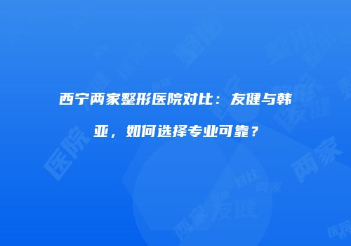 西宁两家整形医院对比：友健与韩亚，如何选择专业可靠？
