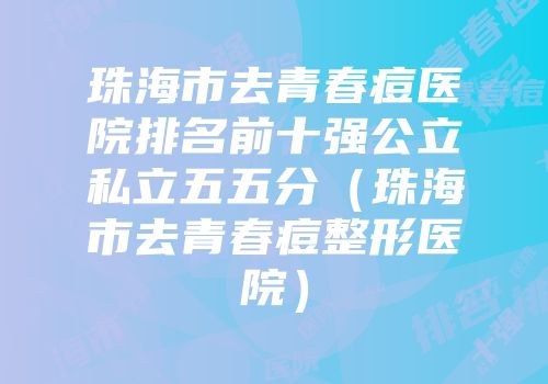 珠海市去青春痘医院排名前十强公立私立五五分（珠海市去青春痘整形医院）