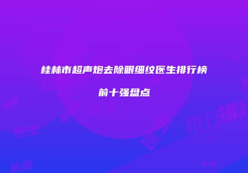桂林市超声炮去除眼细纹医生排行榜前十强盘点