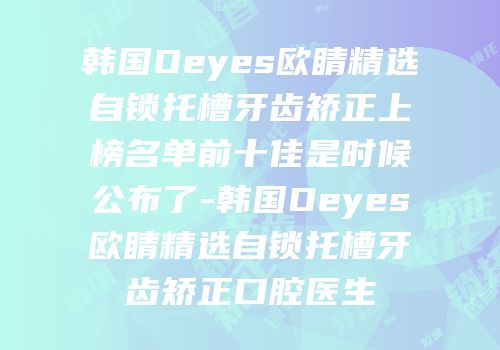 韩国Oeyes欧睛精选自锁托槽牙齿矫正上榜名单前十佳是时候公布了-韩国Oeyes欧睛精选自锁托槽牙齿矫正口腔医生