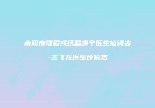 南阳市雕眉或绣眉哪个医生值得去-王飞龙医生评价高