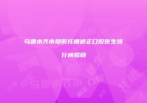 乌鲁木齐市隐形托槽矫正口腔医生排行榜揭晓