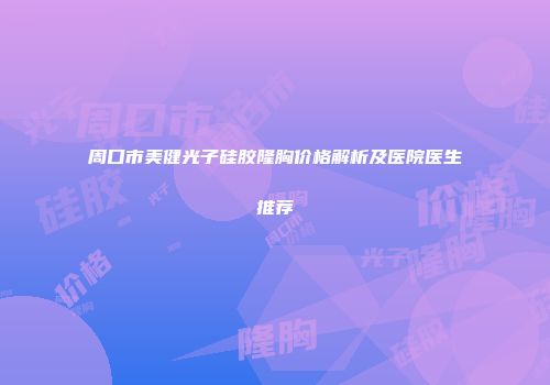 周口市美健光子硅胶隆胸价格解析及医院医生推荐