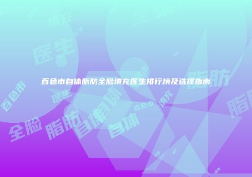 百色市自体脂肪全脸填充医生排行榜及选择指南