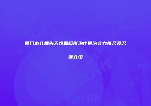 厦门市儿童先天性耳畸形治疗医院实力排名及名医介绍