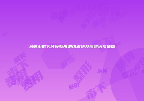 马鞍山市下颌骨整形费用解析及医院选择指南