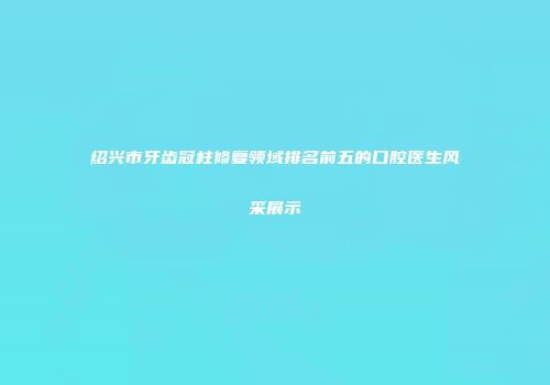 绍兴市牙齿冠柱修复领域排名前五的口腔医生风采展示