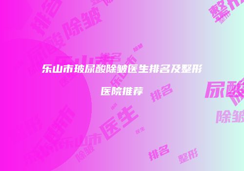 乐山市玻尿酸除皱医生排名及整形医院推荐