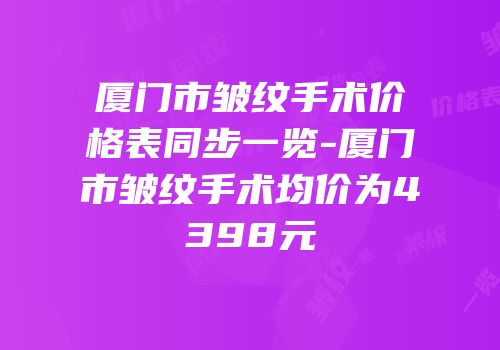 厦门市皱纹手术价格表同步一览-厦门市皱纹手术均价为4398元