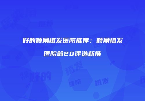 好的额角植发医院推荐：额角植发医院前20评选新推