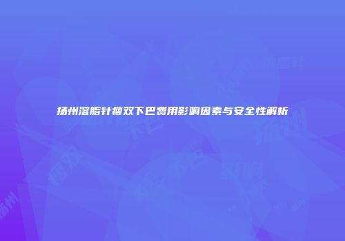 扬州溶脂针瘦双下巴费用影响因素与安全性解析
