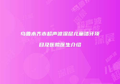 乌鲁木齐市超声波深层儿童洁牙项目及医院医生介绍