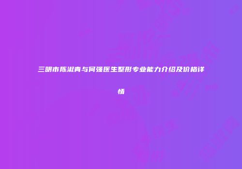三明市陈淑青与何强医生整形专业能力介绍及价格详情
