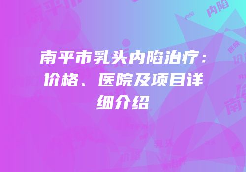 南平市乳头内陷治疗：价格、医院及项目详细介绍