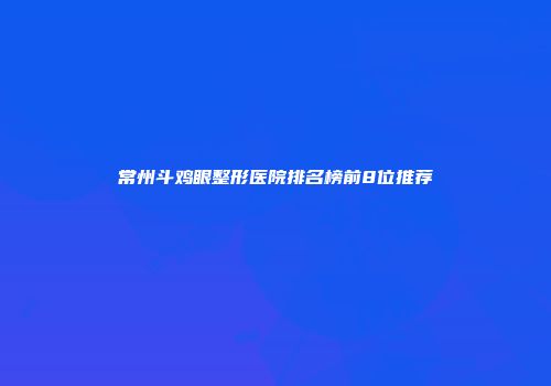 常州斗鸡眼整形医院排名榜前8位推荐