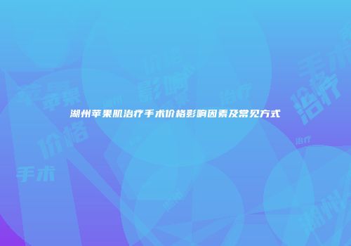湖州苹果肌治疗手术价格影响因素及常见方式