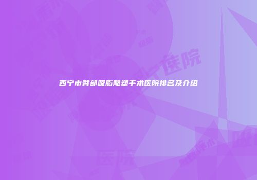 西宁市臀部吸脂雕塑手术医院排名及介绍