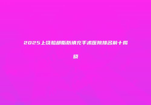 2025上饶脸部脂肪填充手术医院排名前十揭晓
