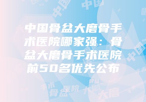 中国骨盆大磨骨手术医院哪家强：骨盆大磨骨手术医院前50名优先公布