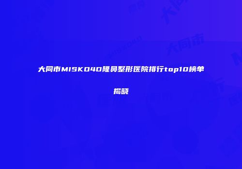 大同市MISKO4D隆鼻整形医院排行top10榜单揭晓