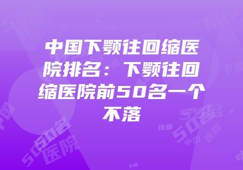 中国下颚往回缩医院排名：下颚往回缩医院前50名一个不落