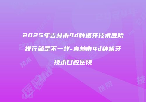 2025年吉林市4d种植牙技术医院排行就是不一样-吉林市4d种植牙技术口腔医院