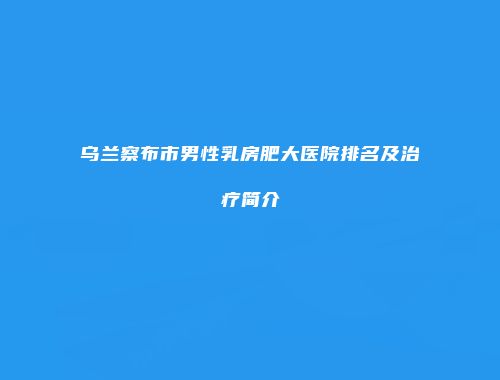 乌兰察布市男性乳房肥大医院排名及治疗简介