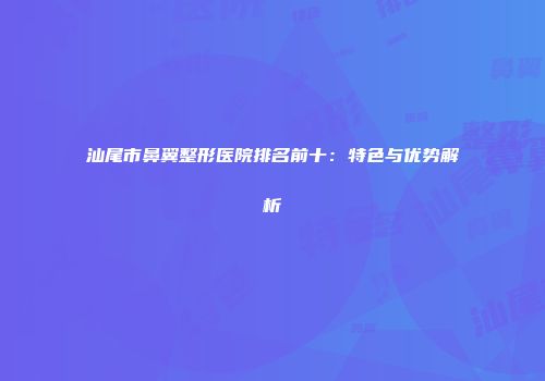 汕尾市鼻翼整形医院排名前十：特色与优势解析