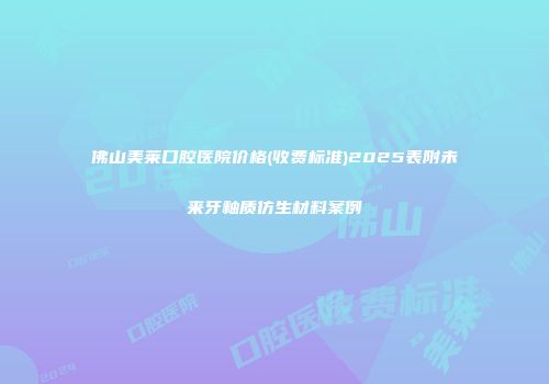 佛山美莱口腔医院价格(收费标准)2025表附未来牙釉质仿生材料案例