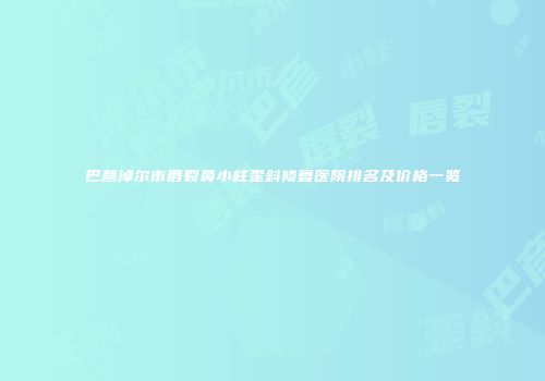 巴彦淖尔市唇裂鼻小柱歪斜修复医院排名及价格一览