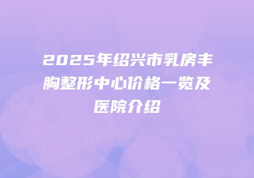 2025年绍兴市乳房丰胸整形中心价格一览及医院介绍