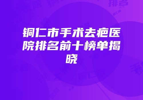 铜仁市手术去疤医院排名前十榜单揭晓