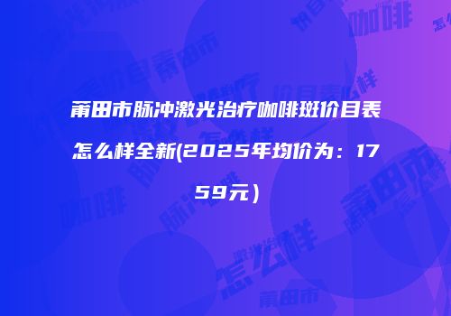 莆田市脉冲激光治疗咖啡斑价目表怎么样全新(2025年均价为：1759元）