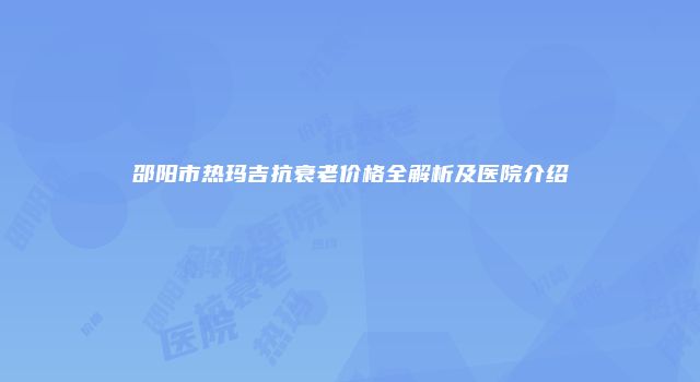 邵阳市热玛吉抗衰老价格全解析及医院介绍