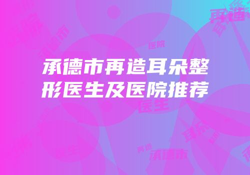 承德市再造耳朵整形医生及医院推荐