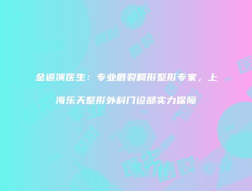 金道演医生：专业唇裂畸形整形专家，上海乐天整形外科门诊部实力保障