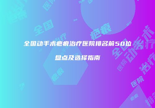 全国动手术疤痕治疗医院排名前50位盘点及选择指南
