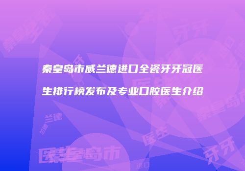 秦皇岛市威兰德进口全瓷牙牙冠医生排行榜发布及专业口腔医生介绍