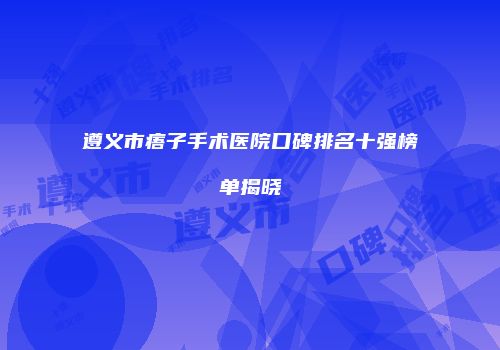 遵义市痦子手术医院口碑排名十强榜单揭晓