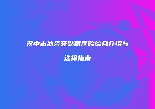 汉中市冰瓷牙贴面医院综合介绍与选择指南