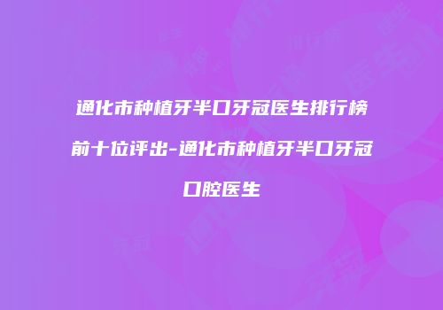 通化市种植牙半口牙冠医生排行榜前十位评出-通化市种植牙半口牙冠口腔医生