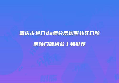 重庆市进口da师分层树脂补牙口腔医院口碑榜前十强推荐