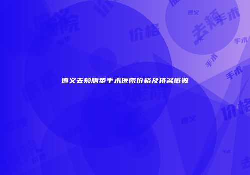 遵义去颊脂垫手术医院价格及排名概览