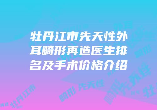 牡丹江市先天性外耳畸形再造医生排名及手术价格介绍