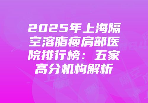 2025年上海隔空溶脂瘦肩部医院排行榜：五家高分机构解析