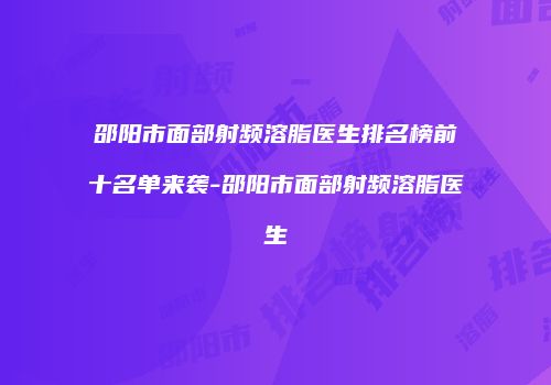 邵阳市面部射频溶脂医生排名榜前十名单来袭-邵阳市面部射频溶脂医生
